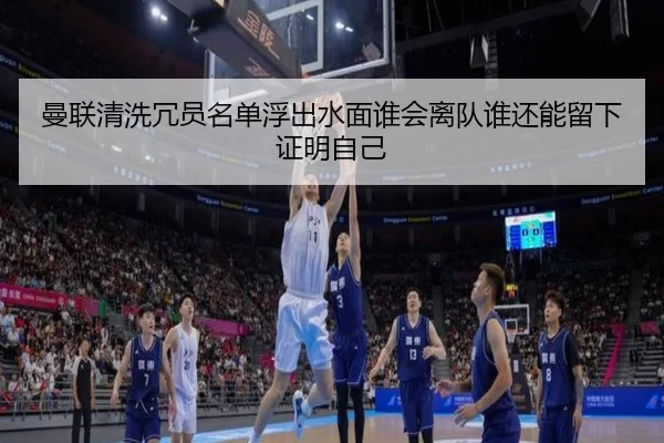 曼联清洗冗员名单浮出水面谁会离队谁还能留下证明自己